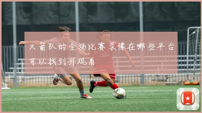 火箭队的全场比赛录像在哪些平台可以找到并观看