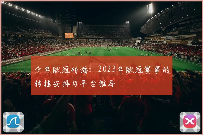 今年欧冠转播：2023年欧冠赛事的转播安排与平台推荐