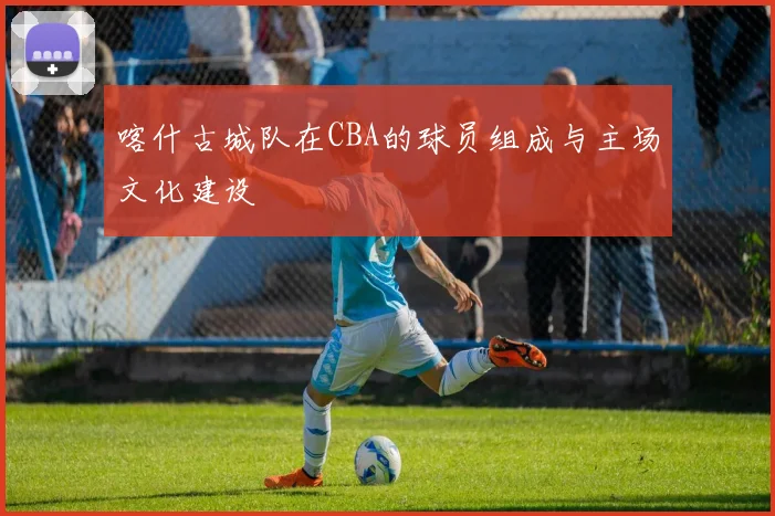 喀什古城队在CBA的球员组成与主场文化建设